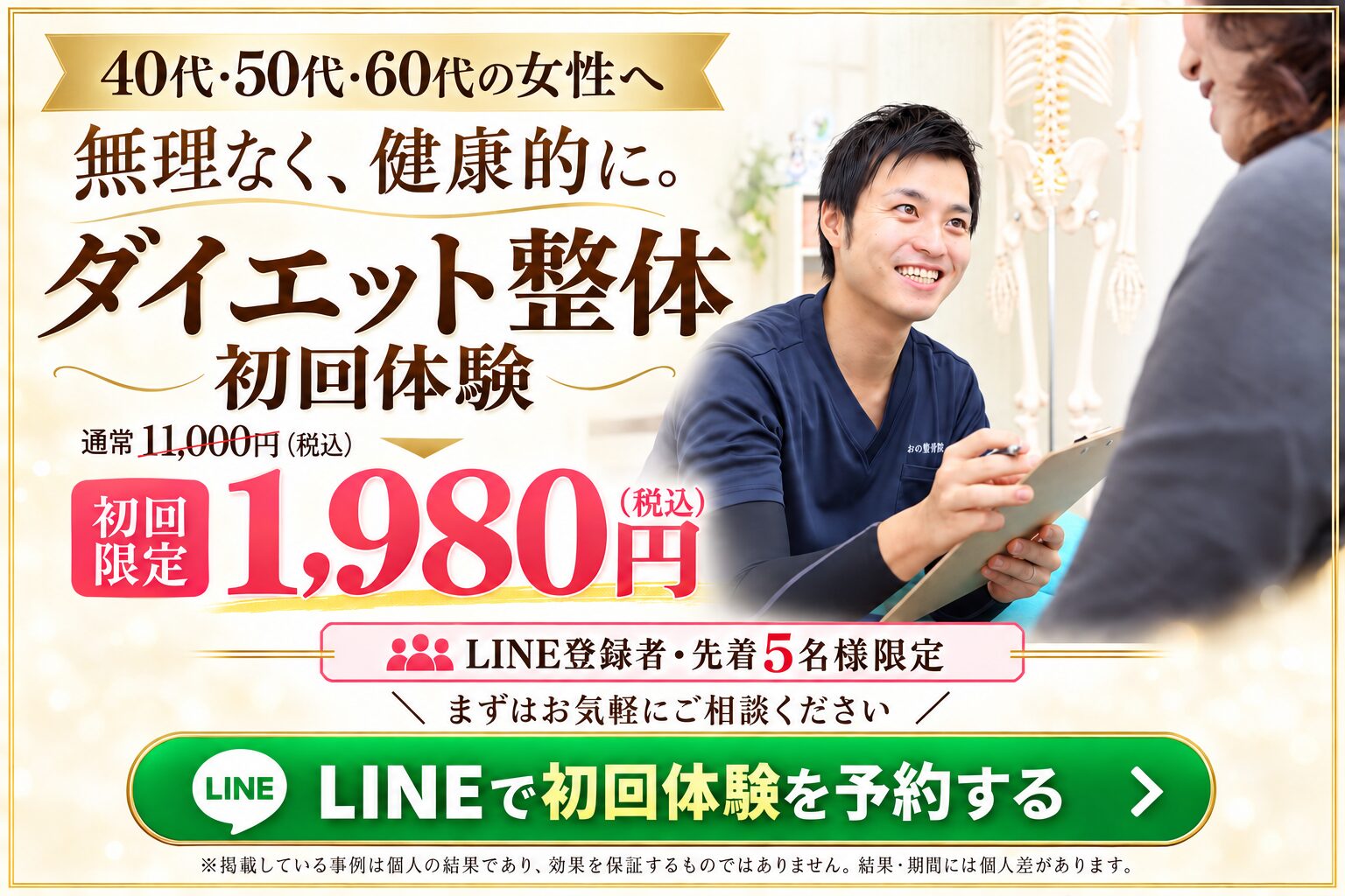 40代・50代・60代の女性へ。ダイエット整体 初回体験 通常11,000円（税込）が初回限定1,980円（税込）。LINE登録者・先着5名様限定。LINEで初回体験を予約する。掲載事例は個人の結果であり、効果を保証するものではありません。結果・期間には個人差があります。